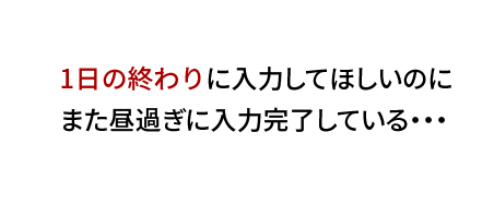 1日の終わりに入力してほしいのに、また昼過ぎに入力完了している