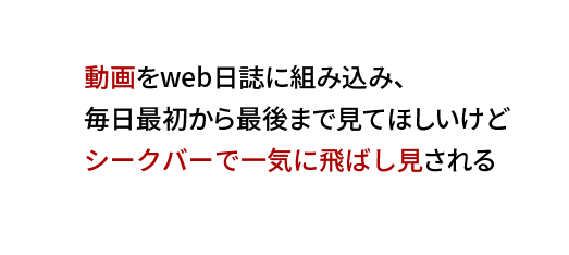 動画をweb日誌に組み込み、
毎日最初から最後まで見てほしいけど
シークバーで一気に飛ばし見される