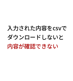 入力された内容をcsvで
ダウンロードしないと
内容が確認できない